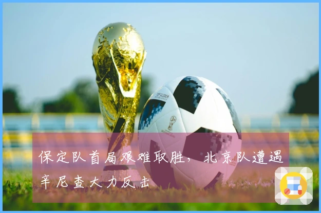 保定队首局艰难取胜，北京队遭遇辛尼查大力反击