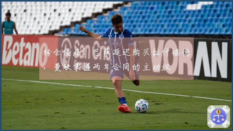 转会僵局！巴萨延迟购买拉什福德，曼联掌握两年合同的主动权