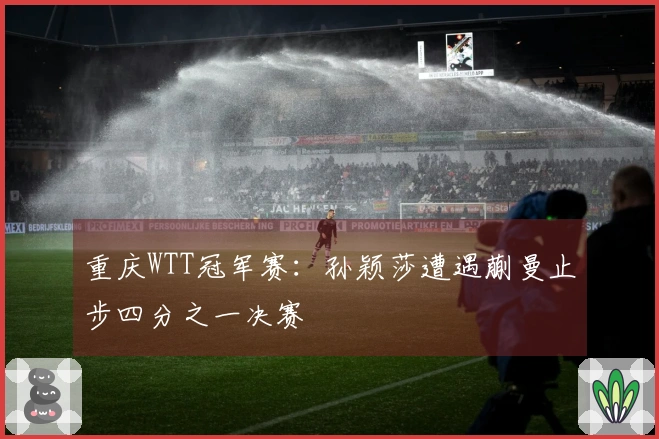 重庆WTT冠军赛：孙颖莎遭遇蒯曼止步四分之一决赛