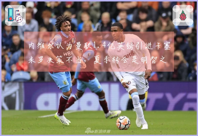 内维尔认为曼联1.4亿英镑引进卡塞米罗决策不当，夏季转会是明智之举