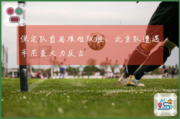 保定队首局艰难取胜，北京队遭遇辛尼查大力反击