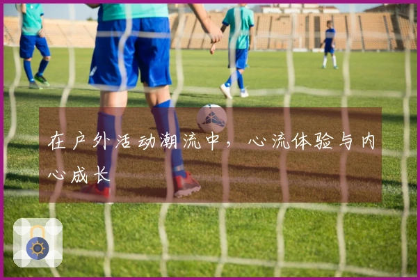 在户外活动潮流中，心流体验与内心成长