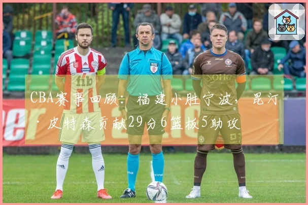 CBA赛事回顾：福建小胜宁波，昆汀·皮特森贡献29分6篮板5助攻